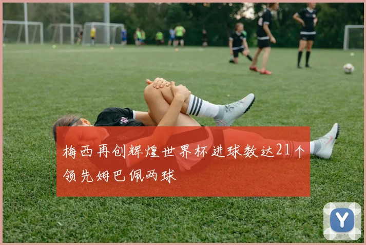 梅西再创辉煌世界杯进球数达21个领先姆巴佩两球