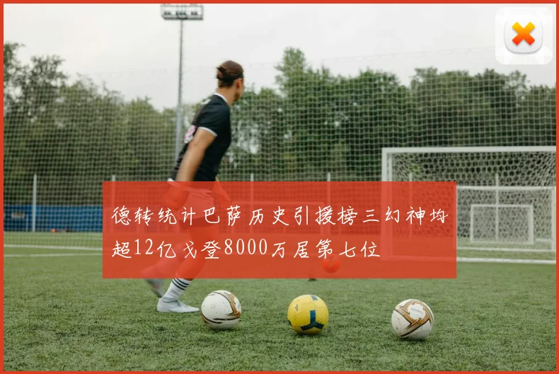 德转统计巴萨历史引援榜三幻神均超12亿戈登8000万居第七位