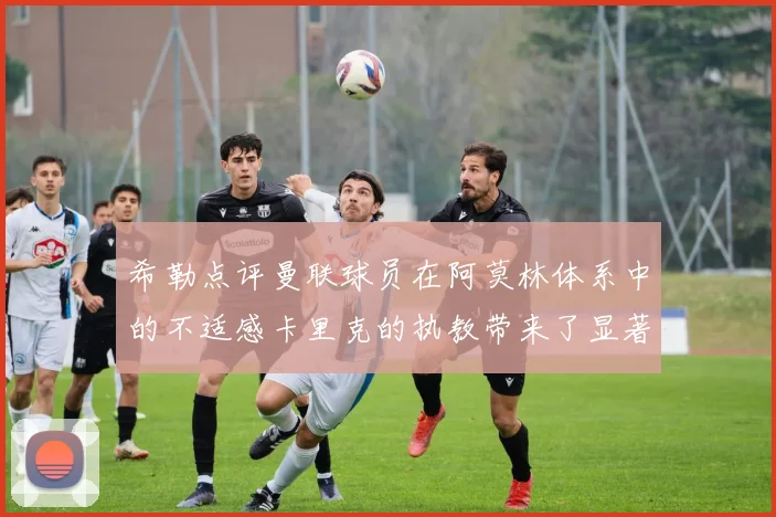希勒点评曼联球员在阿莫林体系中的不适感卡里克的执教带来了显著变化