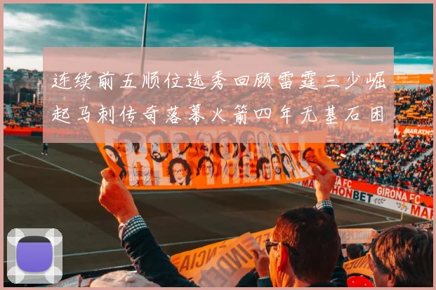 连续前五顺位选秀回顾雷霆三少崛起马刺传奇落幕火箭四年无基石困境