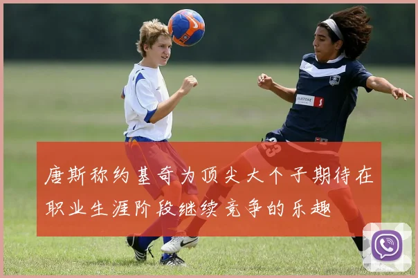 唐斯称约基奇为顶尖大个子期待在职业生涯阶段继续竞争的乐趣
