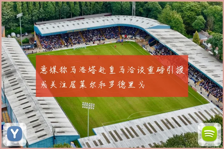 意媒称马洛塔赴皇马洽谈重磅引援或关注居莱尔和罗德里戈