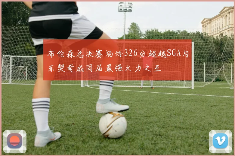 布伦森总决赛场均326分超越SGA与东契奇成同届最强火力之王
