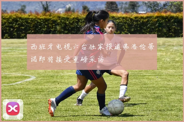 西班牙电视六台独家报道弗洛伦蒂诺即将接受重磅采访