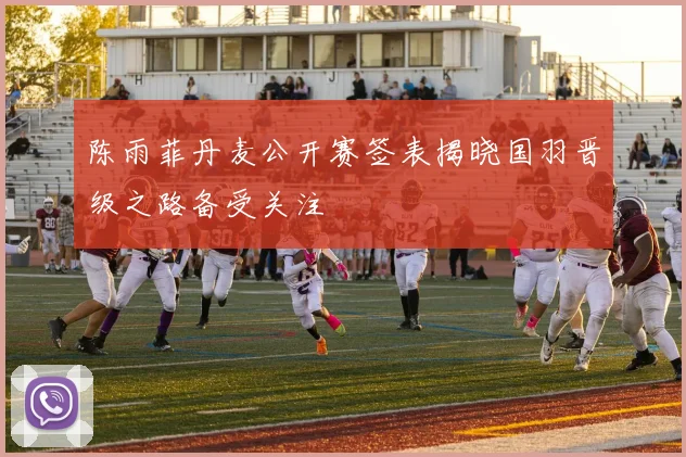 陈雨菲丹麦公开赛签表揭晓国羽晋级之路备受关注