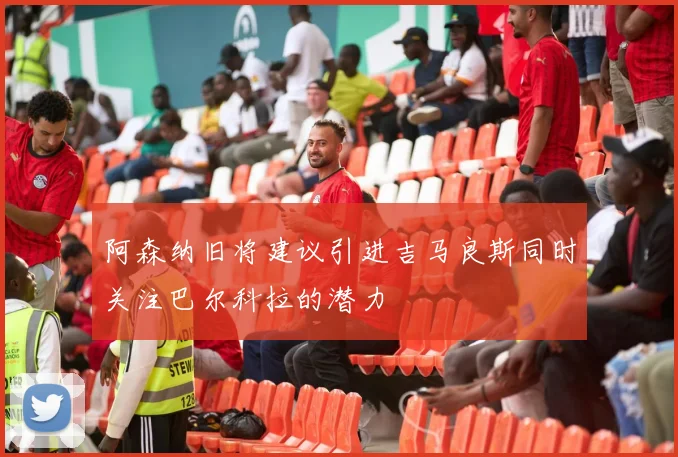 阿森纳旧将建议引进吉马良斯同时关注巴尔科拉的潜力