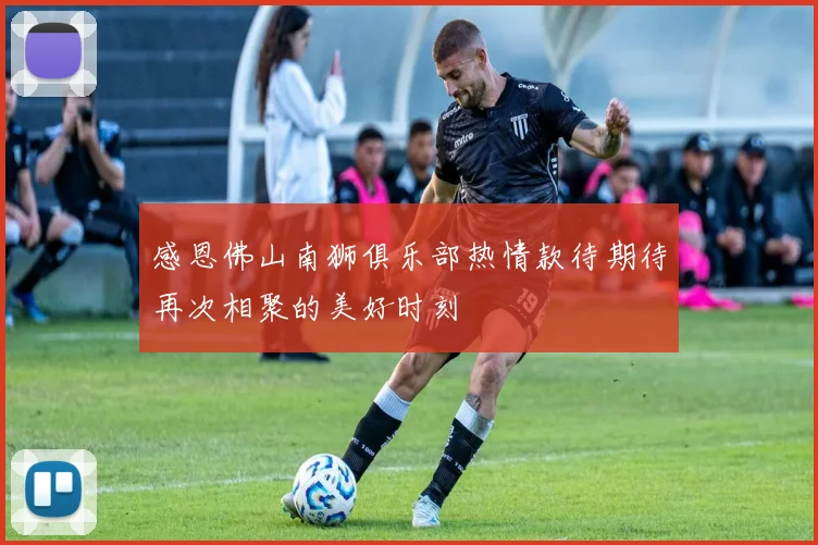 感恩佛山南狮俱乐部热情款待期待再次相聚的美好时刻
